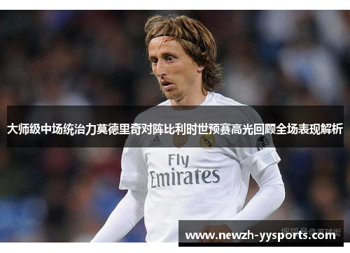 大师级中场统治力莫德里奇对阵比利时世预赛高光回顾全场表现解析