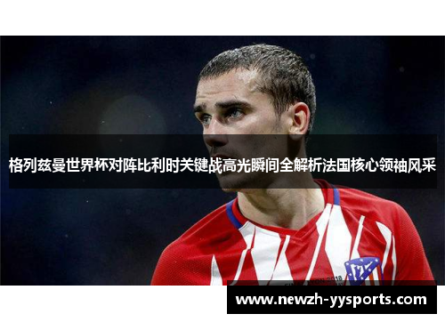 格列兹曼世界杯对阵比利时关键战高光瞬间全解析法国核心领袖风采 格列兹曼世界杯对阵比利时关键战高光瞬间全解析法国核心领袖风采