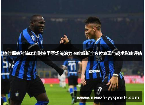 拉什福德对阵比利时意甲赛场统治力深度解析全方位表现与战术影响评估 拉什福德对阵比利时意甲赛场统治力深度解析全方位表现与战术影响评估