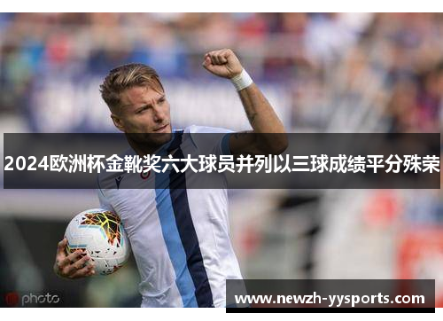 2024欧洲杯金靴奖六大球员并列以三球成绩平分殊荣 2024欧洲杯金靴奖六大球员并列以三球成绩平分殊荣